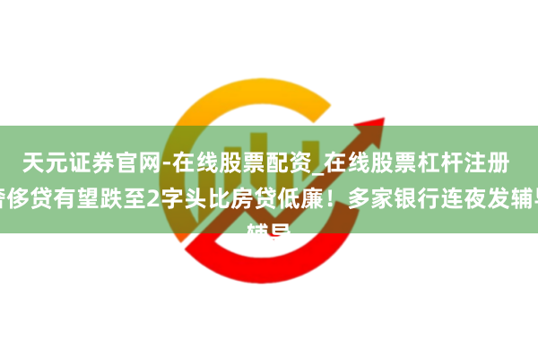 天元证券官网-在线股票配资_在线股票杠杆注册 奢侈贷有望跌至2字头比房贷低廉！多家银行连夜发辅导