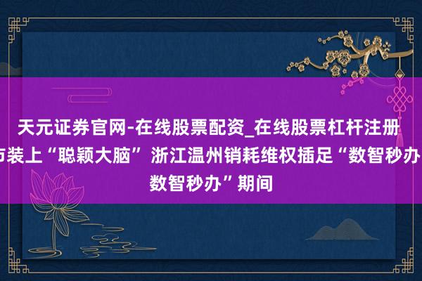 天元证券官网-在线股票配资_在线股票杠杆注册 给城市装上“聪颖大脑” 浙江温州销耗维权插足“数智秒办”期间