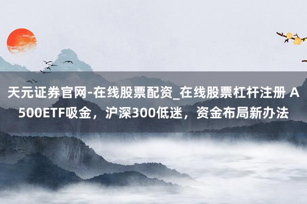 天元证券官网-在线股票配资_在线股票杠杆注册 A500ETF吸金，沪深300低迷，资金布局新办法