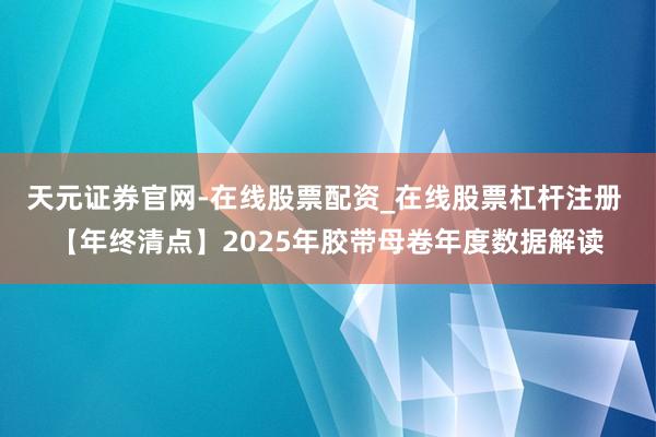 天元证券官网-在线股票配资_在线股票杠杆注册 【年终清点】2025年胶带母卷年度数据解读