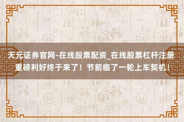 天元证券官网-在线股票配资_在线股票杠杆注册 重磅利好终于来了！节前临了一轮上车契机！