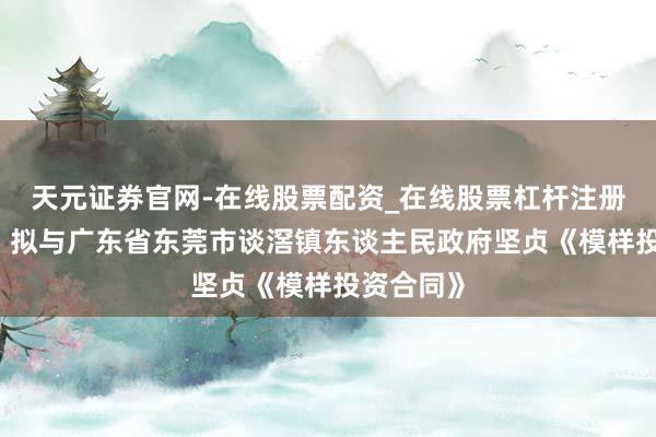 天元证券官网-在线股票配资_在线股票杠杆注册 东田微：拟与广东省东莞市谈滘镇东谈主民政府坚贞《模样投资合同》