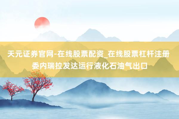 天元证券官网-在线股票配资_在线股票杠杆注册 委内瑞拉发达运行液化石油气出口