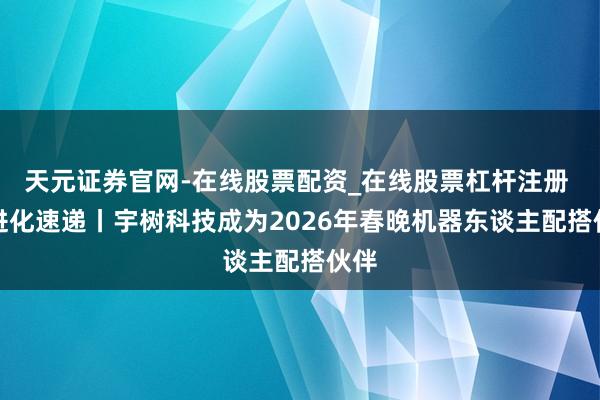 天元证券官网-在线股票配资_在线股票杠杆注册 AI进化速递丨宇树科技成为2026年春晚机器东谈主配搭伙伴