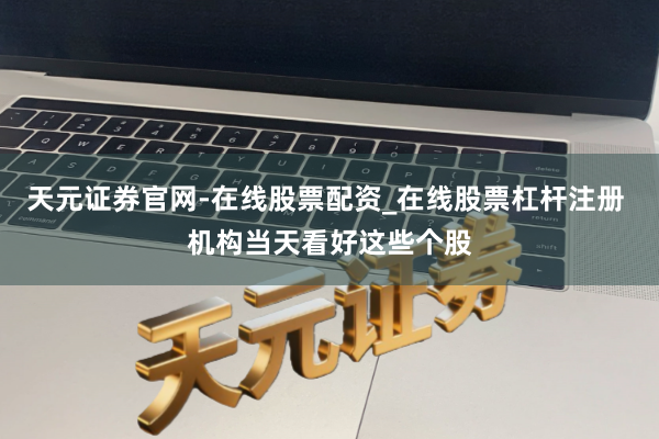 天元证券官网-在线股票配资_在线股票杠杆注册 机构当天看好这些个股