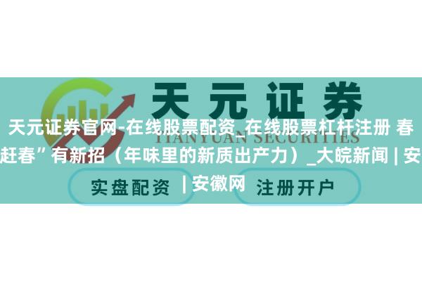 天元证券官网-在线股票配资_在线股票杠杆注册 春花“赶春”有新招（年味里的新质出产力）_大皖新闻 | 安徽网