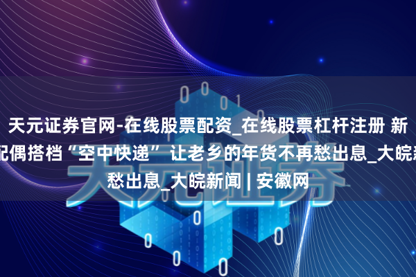 天元证券官网-在线股票配资_在线股票杠杆注册 新春走下层丨配偶搭档“空中快递” 让老乡的年货不再愁出息_大皖新闻 | 安徽网