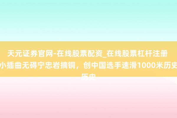 天元证券官网-在线股票配资_在线股票杠杆注册 小插曲无碍宁忠岩摘铜，创中国选手速滑1000米历史