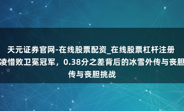 天元证券官网-在线股票配资_在线股票杠杆注册 谷爱凌惜败卫冕冠军，0.38分之差背后的冰雪外传与丧胆挑战