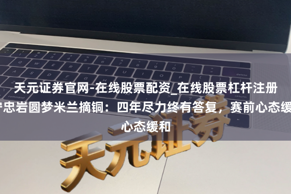 天元证券官网-在线股票配资_在线股票杠杆注册 宁忠岩圆梦米兰摘铜：四年尽力终有答复，赛前心态缓和