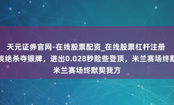 天元证券官网-在线股票配资_在线股票杠杆注册 孙龙外谈绝杀夺银牌，进出0.028秒险些登顶，米兰赛场终默契我方