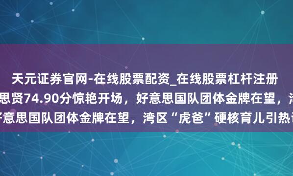 天元证券官网-在线股票配资_在线股票杠杆注册 米兰冬奥激战，刘好意思贤74.90分惊艳开场，好意思国队团体金牌在望，湾区“虎爸”硬核育儿引热议