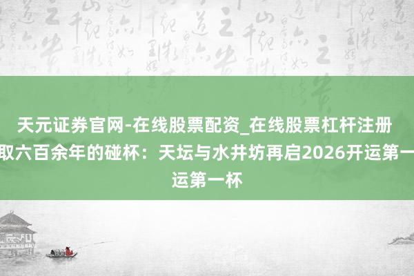 天元证券官网-在线股票配资_在线股票杠杆注册 进取六百余年的碰杯：天坛与水井坊再启2026开运第一杯