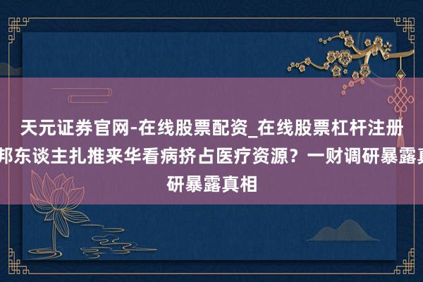 天元证券官网-在线股票配资_在线股票杠杆注册 异邦东谈主扎推来华看病挤占医疗资源？一财调研暴露真相