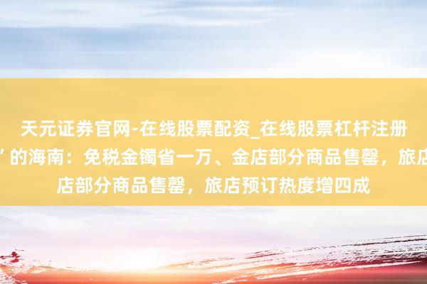 天元证券官网-在线股票配资_在线股票杠杆注册 实探封关“朔月”的海南：免税金镯省一万、金店部分商品售罄，旅店预订热度增四成