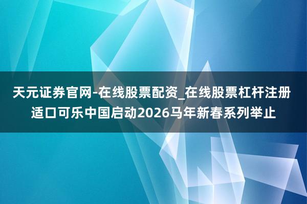 天元证券官网-在线股票配资_在线股票杠杆注册 适口可乐中国启动2026马年新春系列举止