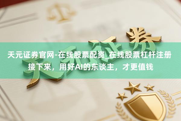 天元证券官网-在线股票配资_在线股票杠杆注册 接下来，用好AI的东谈主，才更值钱