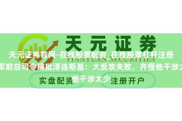 天元证券官网-在线股票配资_在线股票杠杆注册 乌军前总司令痛批泽连斯基：大反攻失败，齐怪他干涉太少