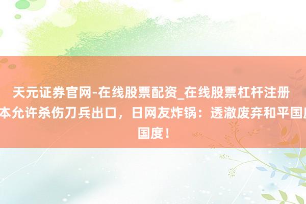 天元证券官网-在线股票配资_在线股票杠杆注册 日本允许杀伤刀兵出口，日网友炸锅：透澈废弃和平国度！