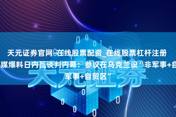 天元证券官网-在线股票配资_在线股票杠杆注册 好意思媒爆料日内瓦谈判内幕：参议在乌克兰设“非军事+自贸区”
