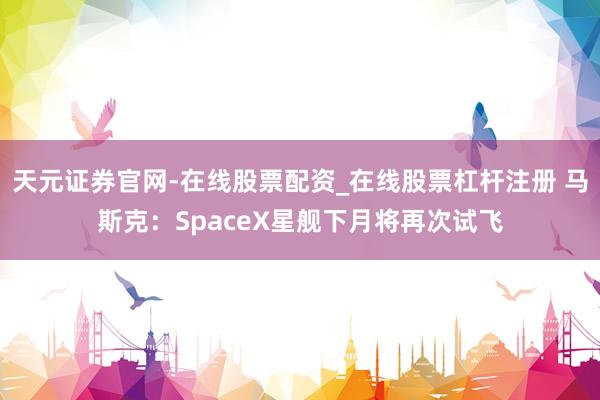 天元证券官网-在线股票配资_在线股票杠杆注册 马斯克:SpaceX星舰下月将再次试飞
